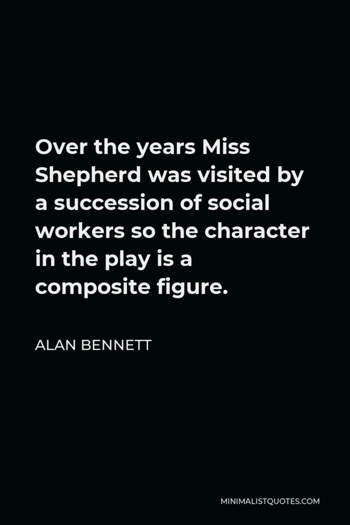 Alan Bennett Quote - Over the years Miss Shepherd was visited by a succession of social workers so the character in the play is a composite figure.
