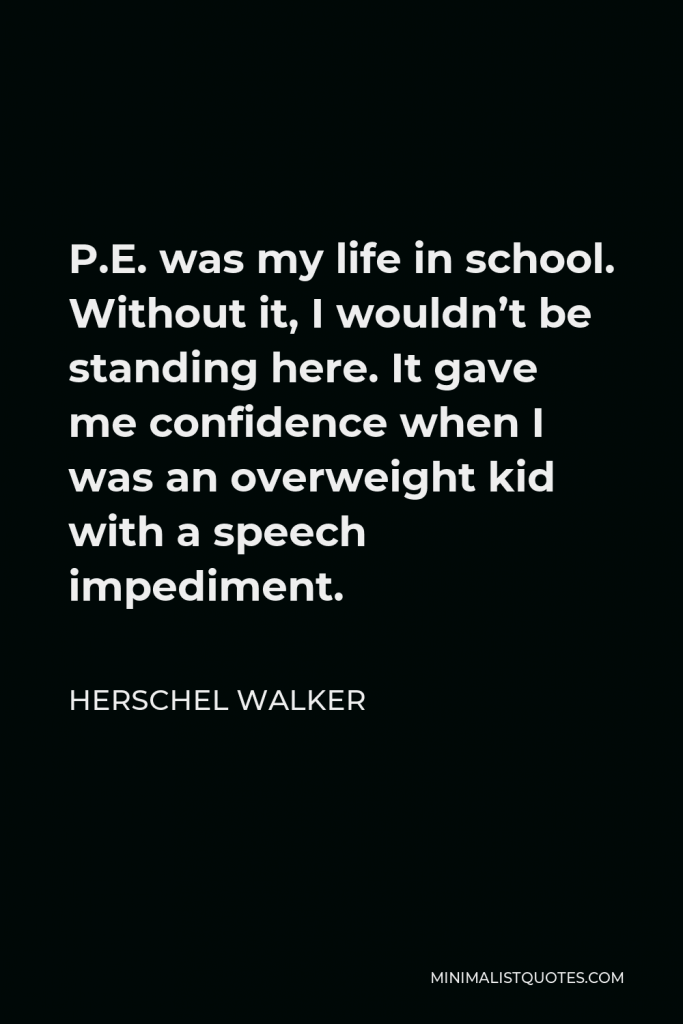 Herschel Walker Quote - P.E. was my life in school. Without it, I wouldn’t be standing here. It gave me confidence when I was an overweight kid with a speech impediment.