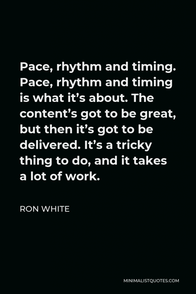 Ron White Quote - Pace, rhythm and timing. Pace, rhythm and timing is what it’s about. The content’s got to be great, but then it’s got to be delivered. It’s a tricky thing to do, and it takes a lot of work.
