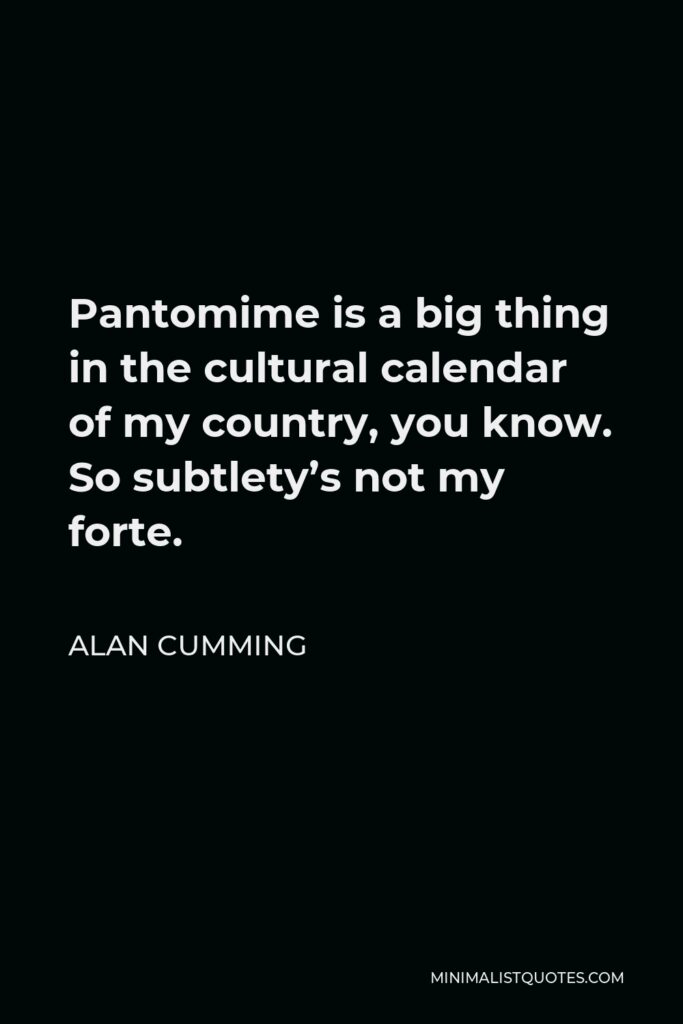 Alan Cumming Quote - Pantomime is a big thing in the cultural calendar of my country, you know. So subtlety’s not my forte.