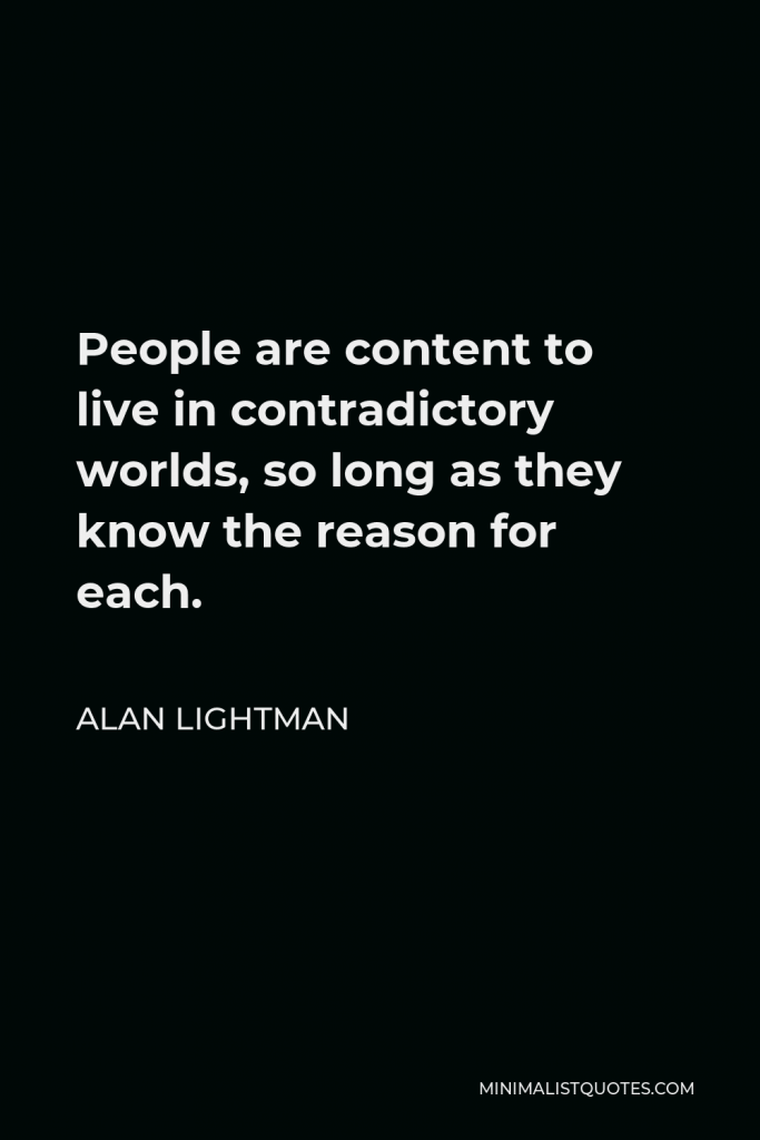 Alan Lightman Quote - People are content to live in contradictory worlds, so long as they know the reason for each.