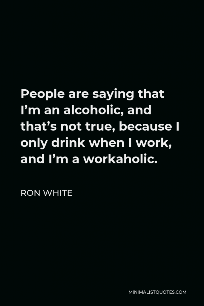 Ron White Quote - People are saying that I’m an alcoholic, and that’s not true, because I only drink when I work, and I’m a workaholic.