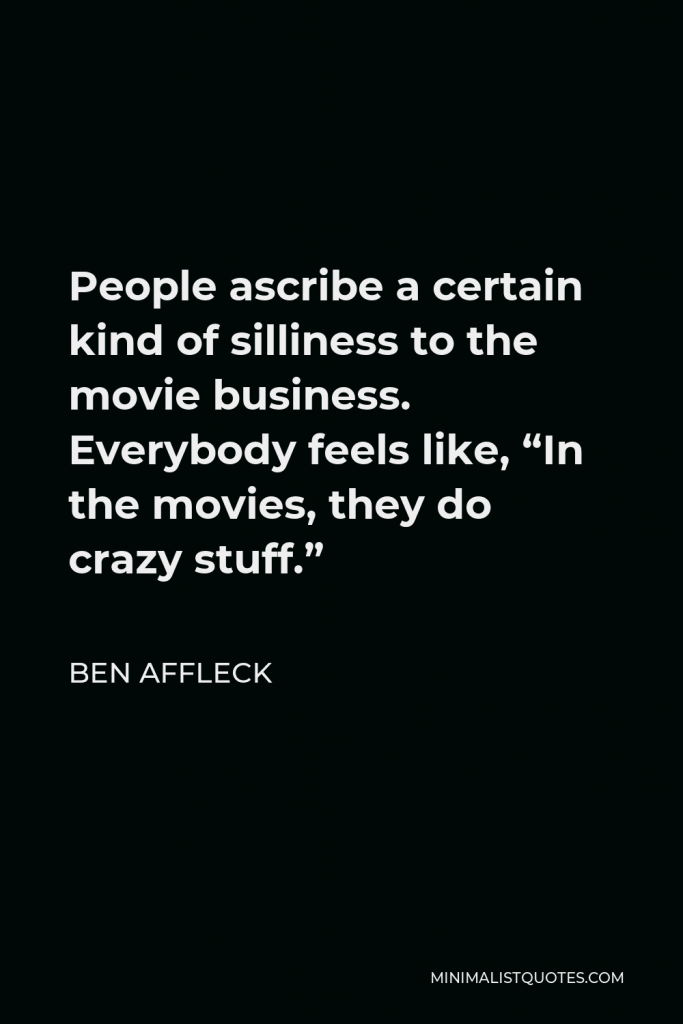 Ben Affleck Quote - People ascribe a certain kind of silliness to the movie business. Everybody feels like, “In the movies, they do crazy stuff.”