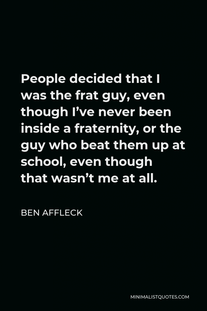 Ben Affleck Quote - People decided that I was the frat guy, even though I’ve never been inside a fraternity, or the guy who beat them up at school, even though that wasn’t me at all.