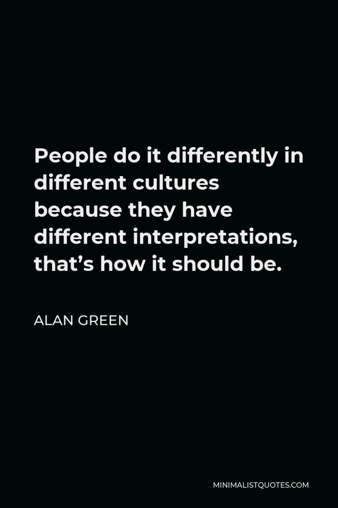 Alan Green Quote - People do it differently in different cultures because they have different interpretations, that’s how it should be.