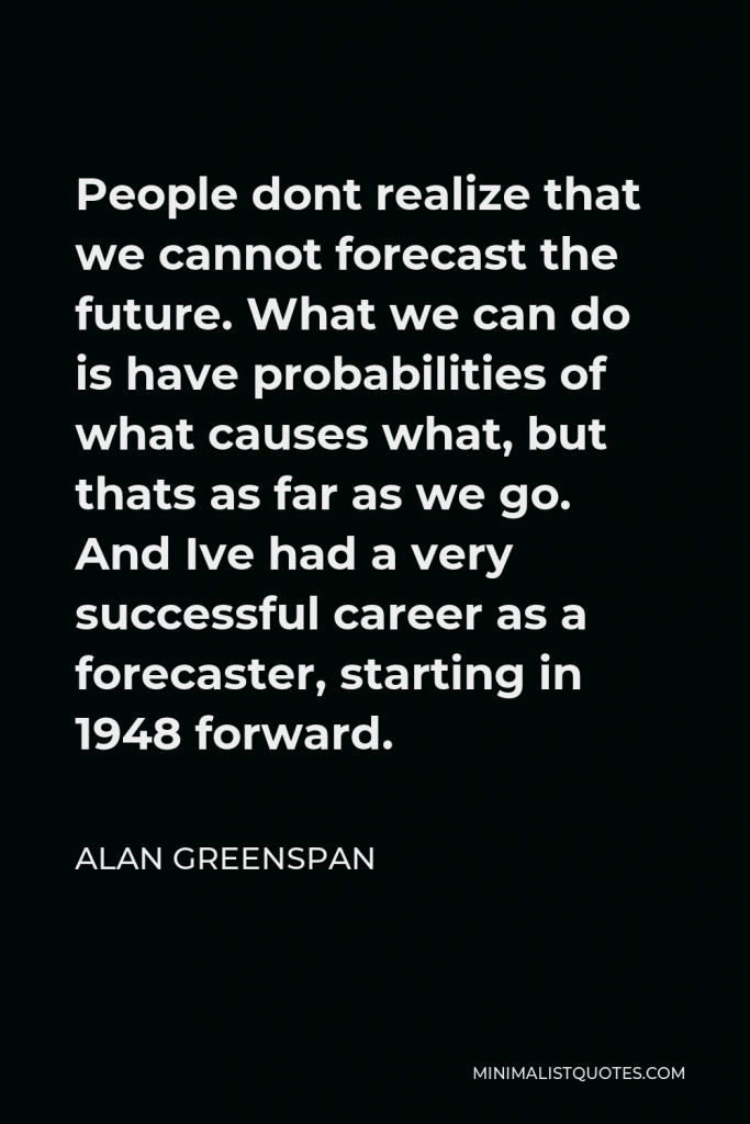 Alan Greenspan Quote - People dont realize that we cannot forecast the future. What we can do is have probabilities of what causes what, but thats as far as we go. And Ive had a very successful career as a forecaster, starting in 1948 forward.