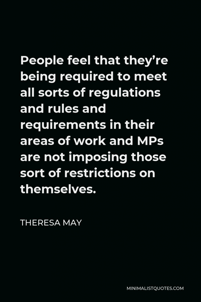 Theresa May Quote - People feel that they’re being required to meet all sorts of regulations and rules and requirements in their areas of work and MPs are not imposing those sort of restrictions on themselves.