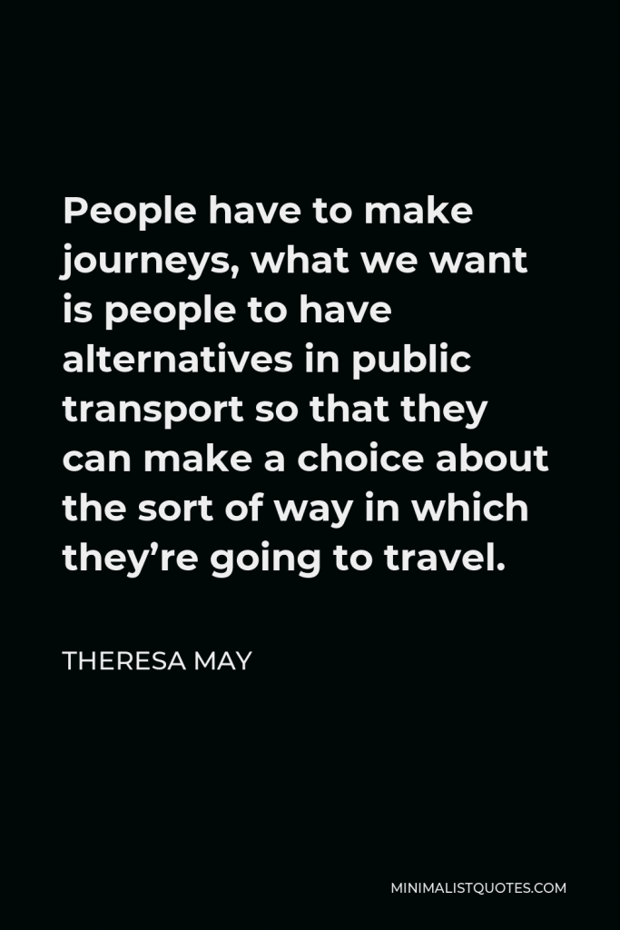 Theresa May Quote - People have to make journeys, what we want is people to have alternatives in public transport so that they can make a choice about the sort of way in which they’re going to travel.