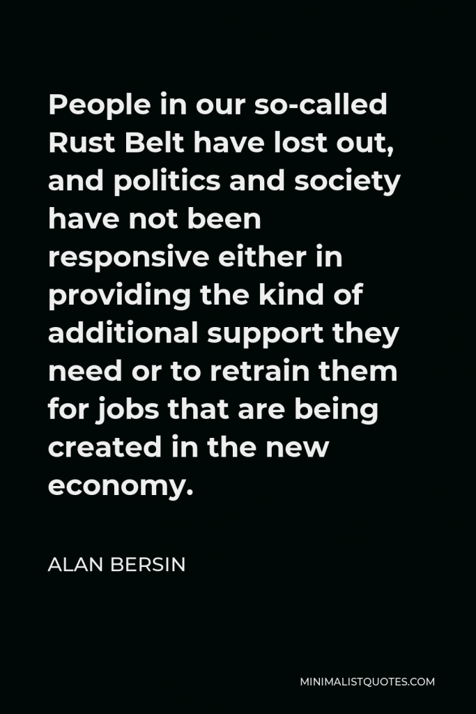 Alan Bersin Quote - People in our so-called Rust Belt have lost out, and politics and society have not been responsive either in providing the kind of additional support they need or to retrain them for jobs that are being created in the new economy.