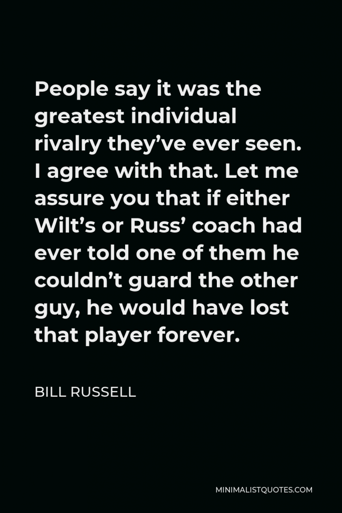 Bill Russell Quote - People say it was the greatest individual rivalry they’ve ever seen. I agree with that. Let me assure you that if either Wilt’s or Russ’ coach had ever told one of them he couldn’t guard the other guy, he would have lost that player forever.