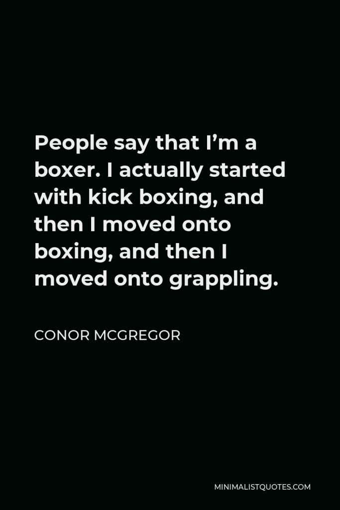 Conor McGregor Quote - People say that I’m a boxer. I actually started with kick boxing, and then I moved onto boxing, and then I moved onto grappling.