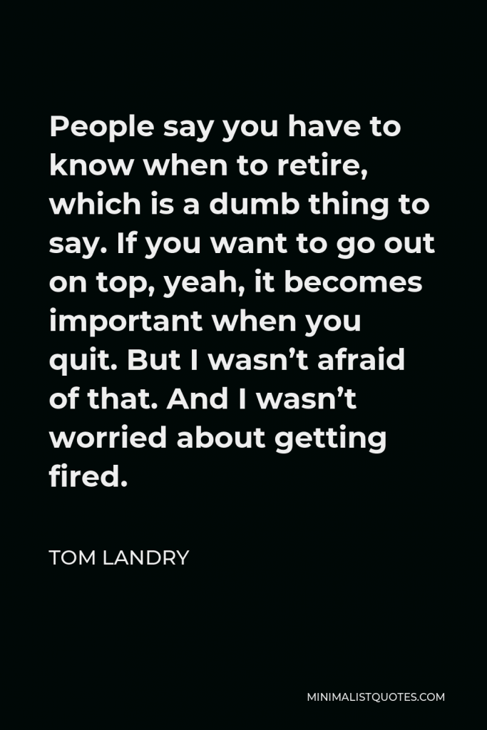 Tom Landry Quote - People say you have to know when to retire, which is a dumb thing to say. If you want to go out on top, yeah, it becomes important when you quit. But I wasn’t afraid of that. And I wasn’t worried about getting fired.
