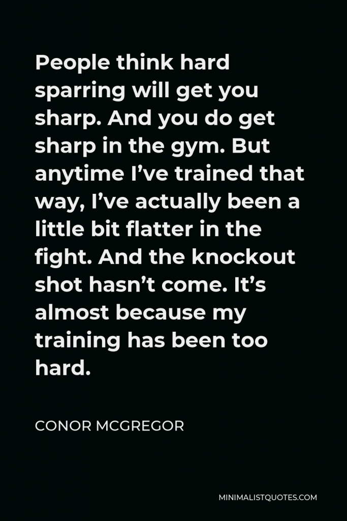 Conor McGregor Quote - People think hard sparring will get you sharp. And you do get sharp in the gym. But anytime I’ve trained that way, I’ve actually been a little bit flatter in the fight. And the knockout shot hasn’t come. It’s almost because my training has been too hard.
