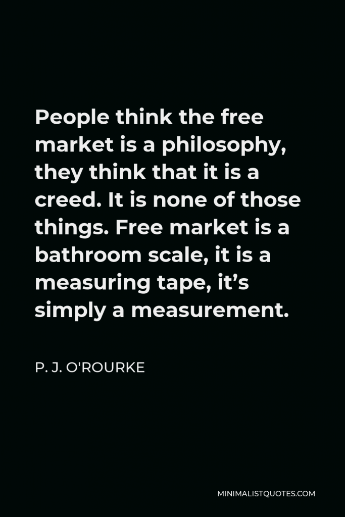 P. J. O'Rourke Quote - People think the free market is a philosophy, they think that it is a creed. It is none of those things. Free market is a bathroom scale, it is a measuring tape, it’s simply a measurement.