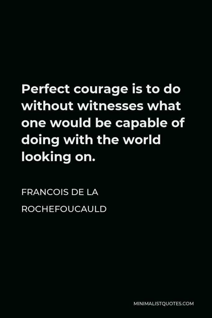 Francois de La Rochefoucauld Quote - Perfect courage is to do without witnesses what one would be capable of doing with the world looking on.