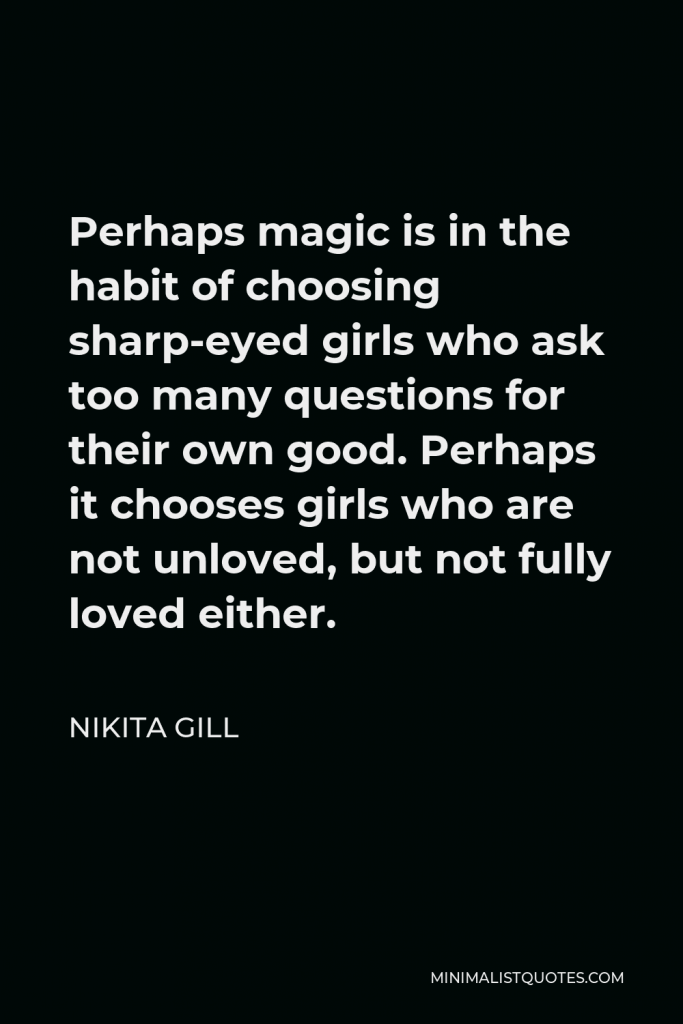 Nikita Gill Quote - Perhaps magic is in the habit of choosing sharp-eyed girls who ask too many questions for their own good. Perhaps it chooses girls who are not unloved, but not fully loved either.