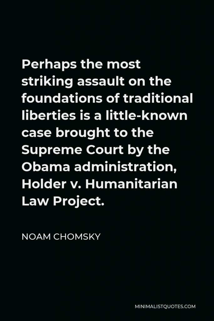 Noam Chomsky Quote - Perhaps the most striking assault on the foundations of traditional liberties is a little-known case brought to the Supreme Court by the Obama administration, Holder v. Humanitarian Law Project.