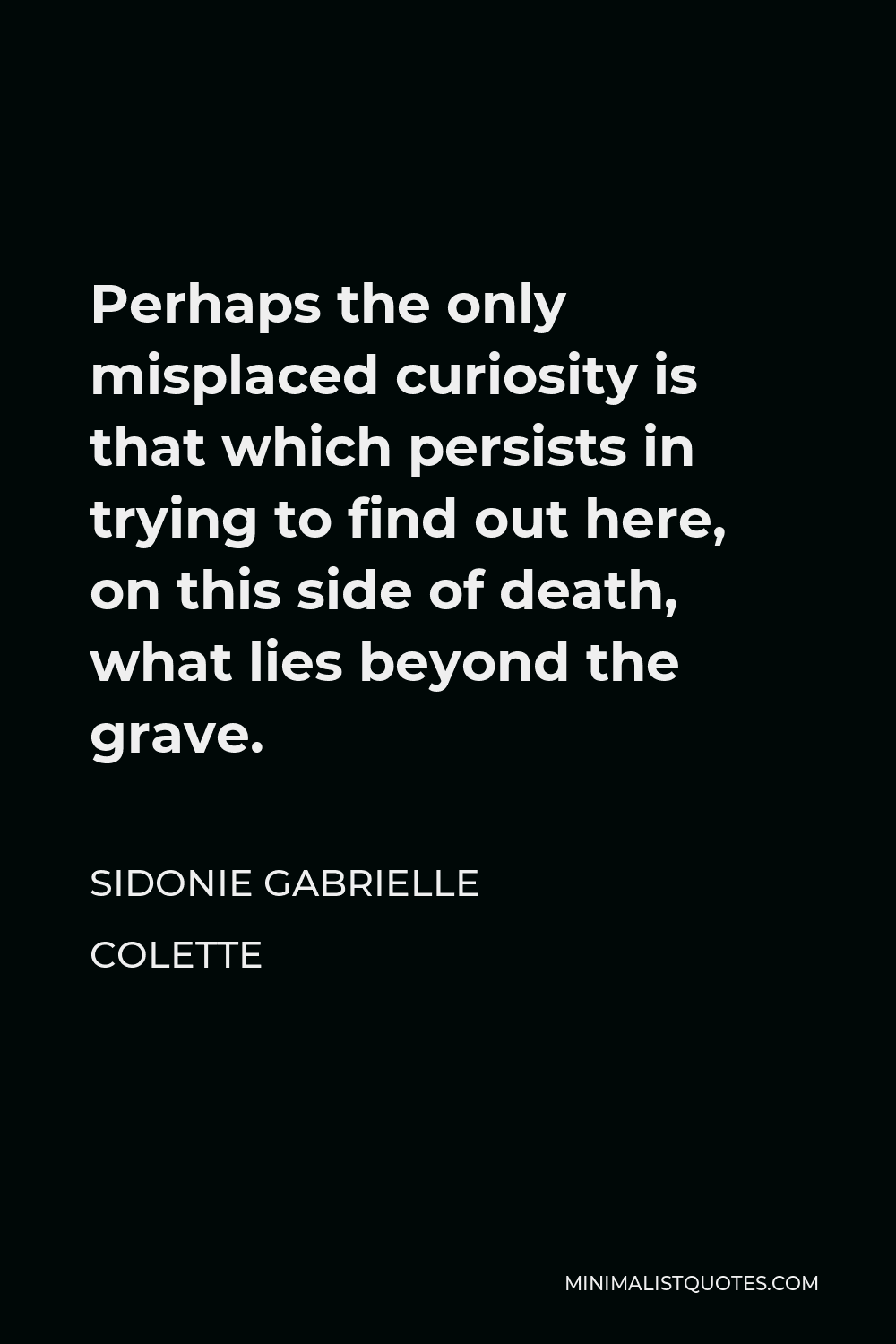Sidonie Gabrielle Colette Quote - Perhaps the only misplaced curiosity is that which persists in trying to find out here, on this side of death, what lies beyond the grave.