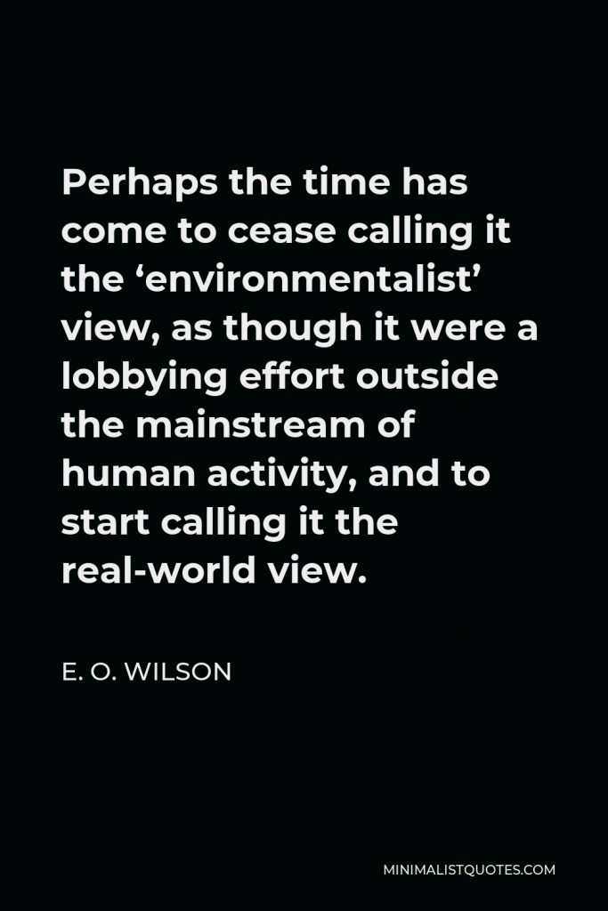 E. O. Wilson Quote - Perhaps the time has come to cease calling it the ‘environmentalist’ view, as though it were a lobbying effort outside the mainstream of human activity, and to start calling it the real-world view.