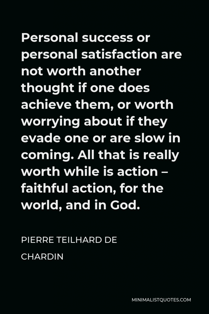 Pierre Teilhard de Chardin Quote - Personal success or personal satisfaction are not worth another thought if one does achieve them, or worth worrying about if they evade one or are slow in coming. All that is really worth while is action – faithful action, for the world, and in God.