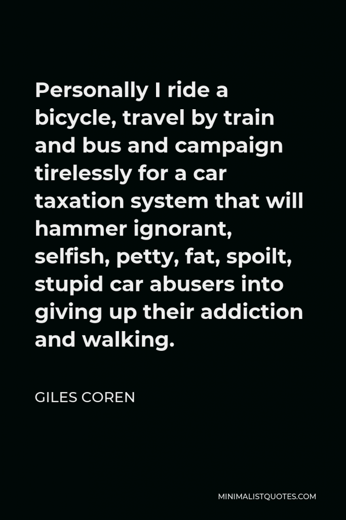 Giles Coren Quote - Personally I ride a bicycle, travel by train and bus and campaign tirelessly for a car taxation system that will hammer ignorant, selfish, petty, fat, spoilt, stupid car abusers into giving up their addiction and walking.