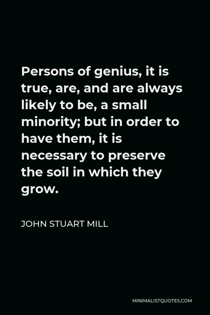 John Stuart Mill Quote - Persons of genius, it is true, are, and are always likely to be, a small minority; but in order to have them, it is necessary to preserve the soil in which they grow.
