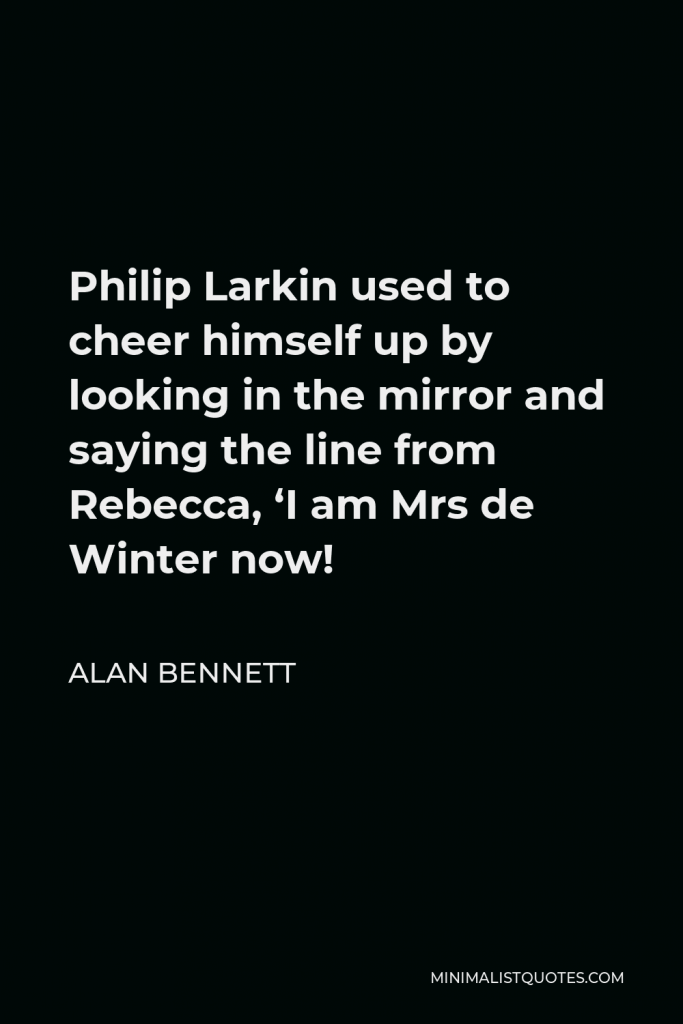 Alan Bennett Quote - Philip Larkin used to cheer himself up by looking in the mirror and saying the line from Rebecca, ‘I am Mrs de Winter now!