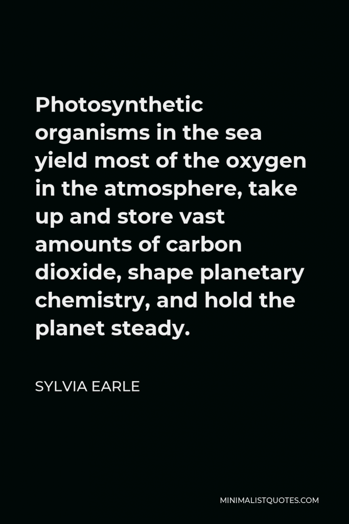 Sylvia Earle Quote - Photosynthetic organisms in the sea yield most of the oxygen in the atmosphere, take up and store vast amounts of carbon dioxide, shape planetary chemistry, and hold the planet steady.