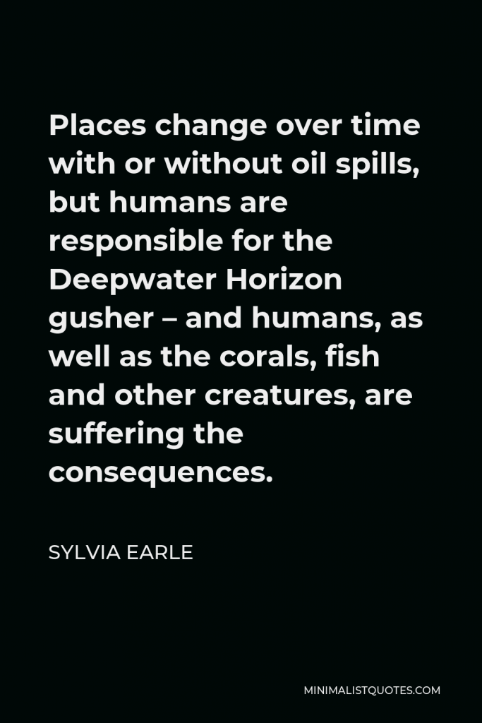 Sylvia Earle Quote - Places change over time with or without oil spills, but humans are responsible for the Deepwater Horizon gusher – and humans, as well as the corals, fish and other creatures, are suffering the consequences.