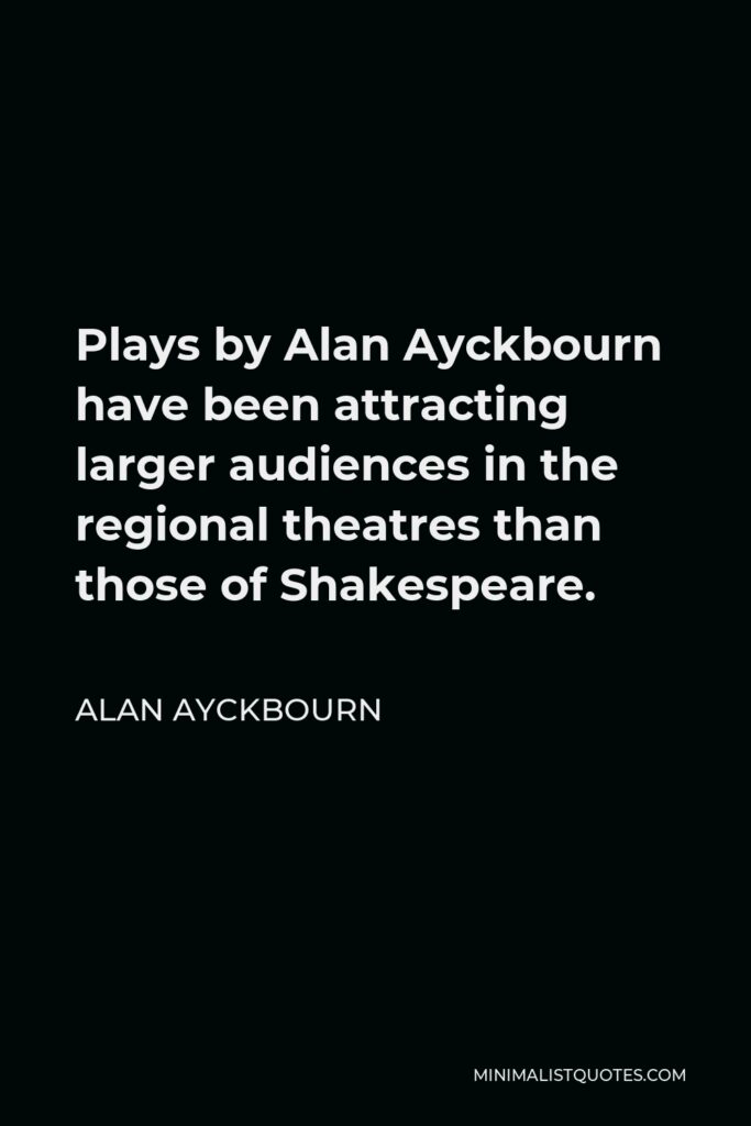 Alan Ayckbourn Quote - Plays by Alan Ayckbourn have been attracting larger audiences in the regional theatres than those of Shakespeare.