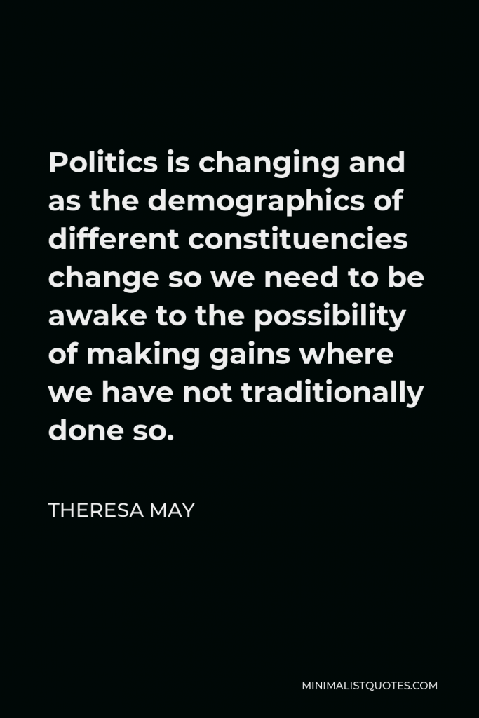 Theresa May Quote - Politics is changing and as the demographics of different constituencies change so we need to be awake to the possibility of making gains where we have not traditionally done so.
