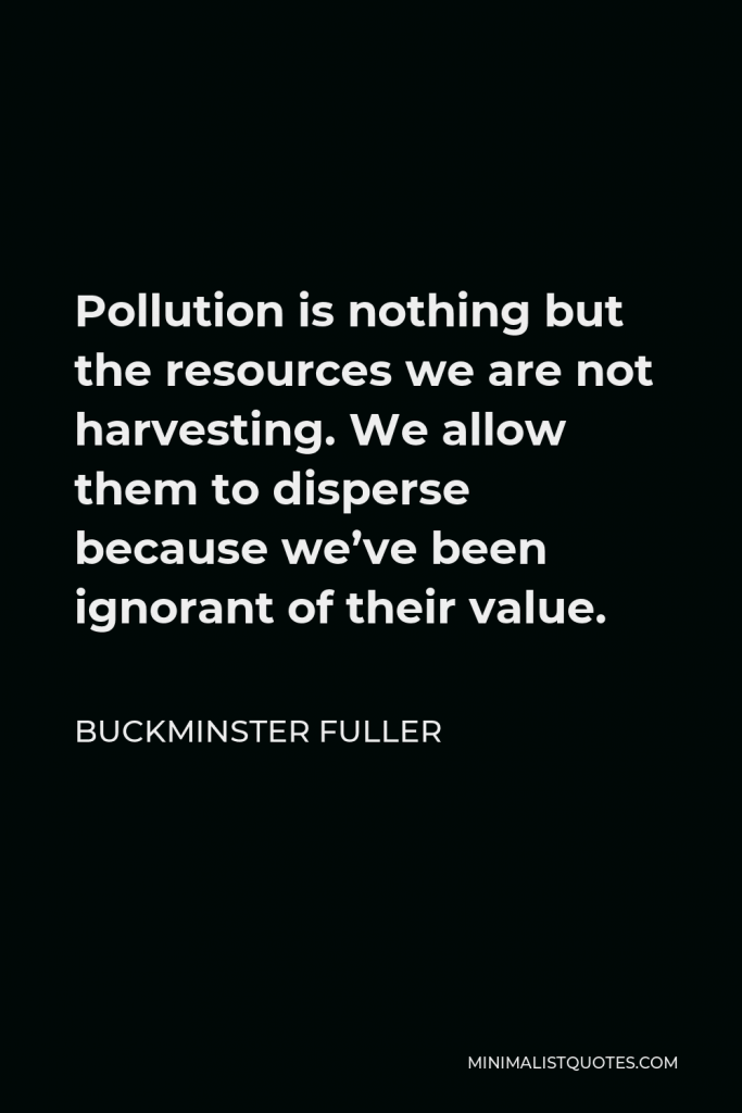Buckminster Fuller Quote - Pollution is nothing but the resources we are not harvesting. We allow them to disperse because we’ve been ignorant of their value.