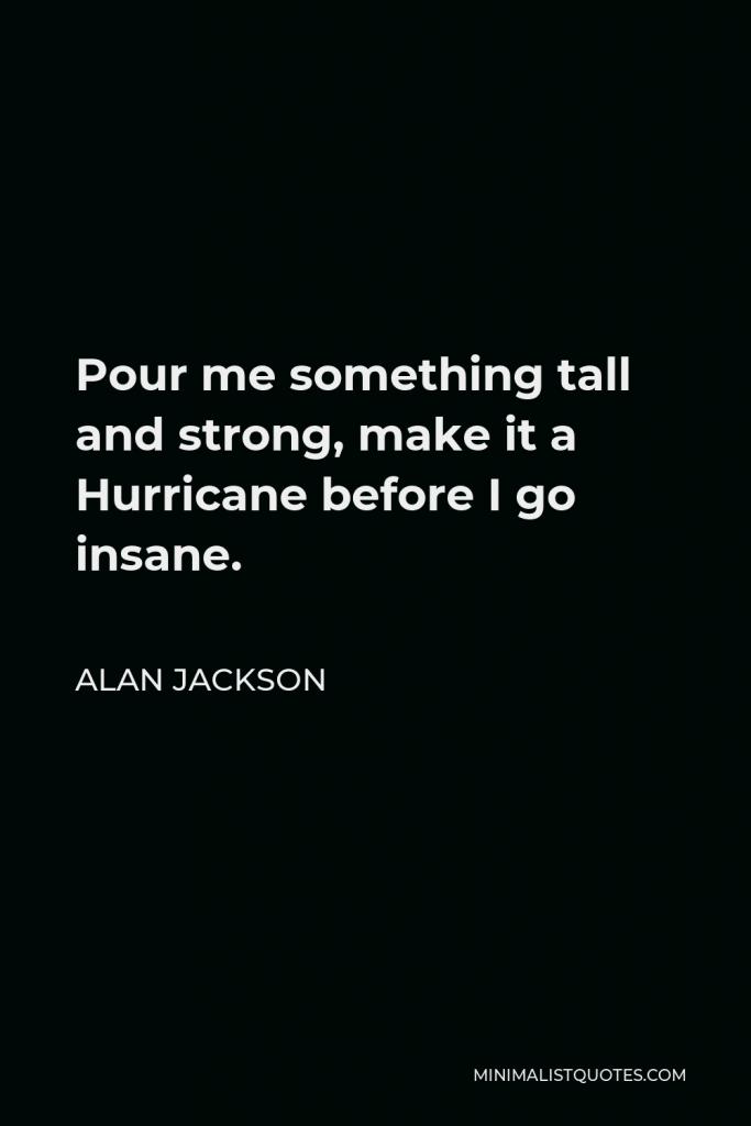 Alan Jackson Quote - Pour me something tall and strong, make it a Hurricane before I go insane.