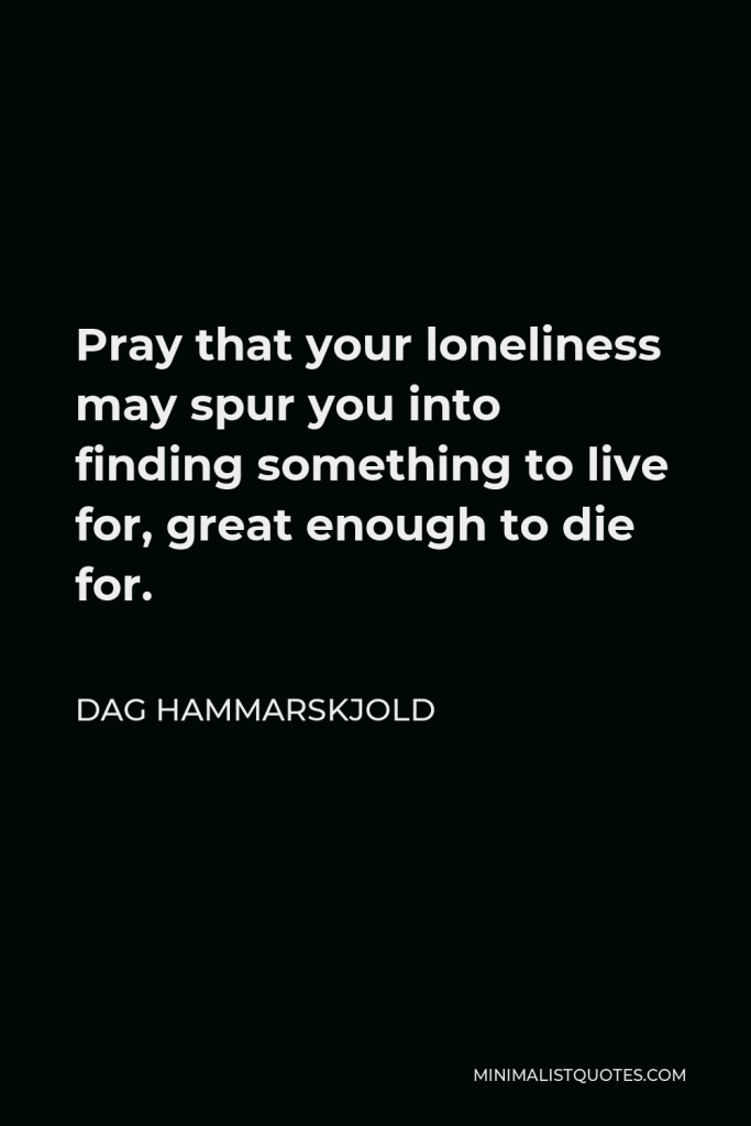 Dag Hammarskjold Quote - Pray that your loneliness may spur you into finding something to live for, great enough to die for.