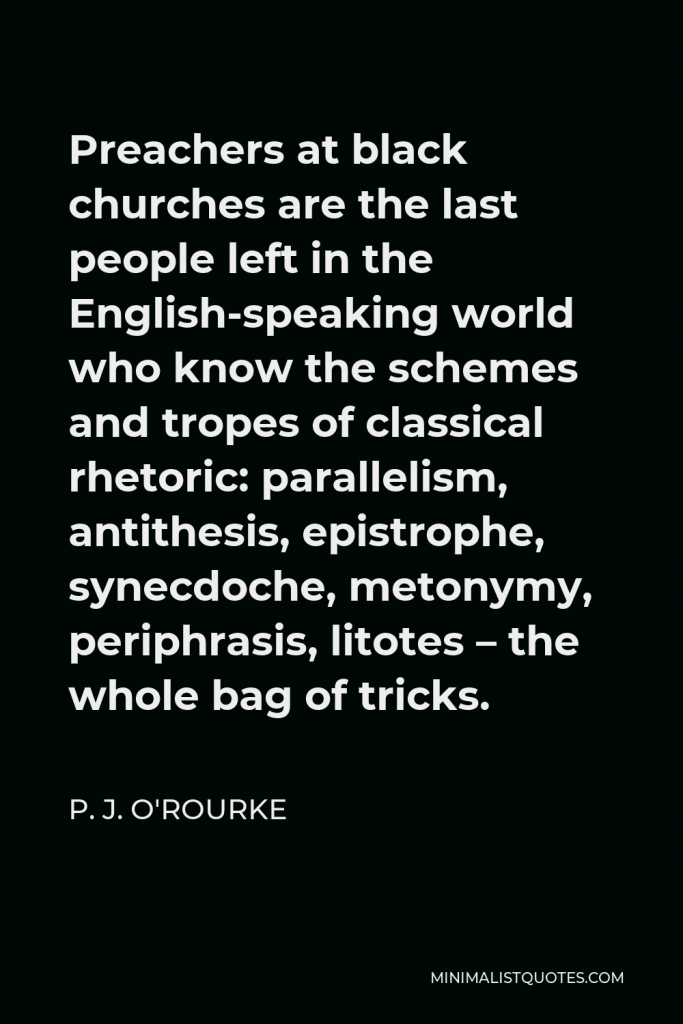 P. J. O'Rourke Quote - Preachers at black churches are the last people left in the English-speaking world who know the schemes and tropes of classical rhetoric: parallelism, antithesis, epistrophe, synecdoche, metonymy, periphrasis, litotes – the whole bag of tricks.