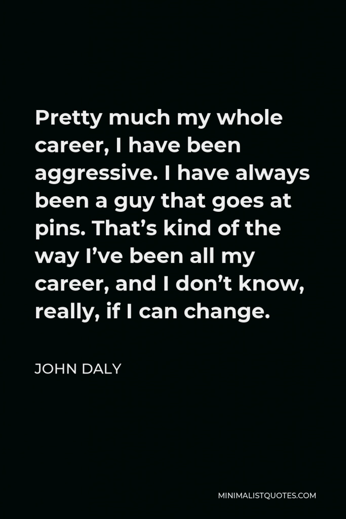 John Daly Quote - Pretty much my whole career, I have been aggressive. I have always been a guy that goes at pins. That’s kind of the way I’ve been all my career, and I don’t know, really, if I can change.