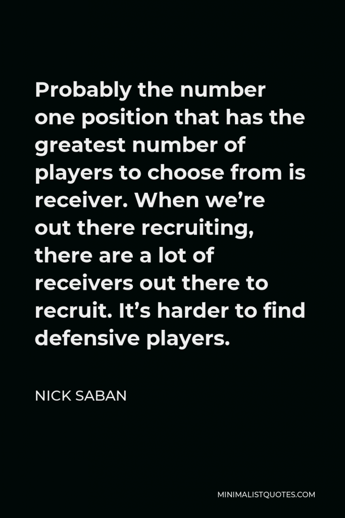 Nick Saban Quote - Probably the number one position that has the greatest number of players to choose from is receiver. When we’re out there recruiting, there are a lot of receivers out there to recruit. It’s harder to find defensive players.