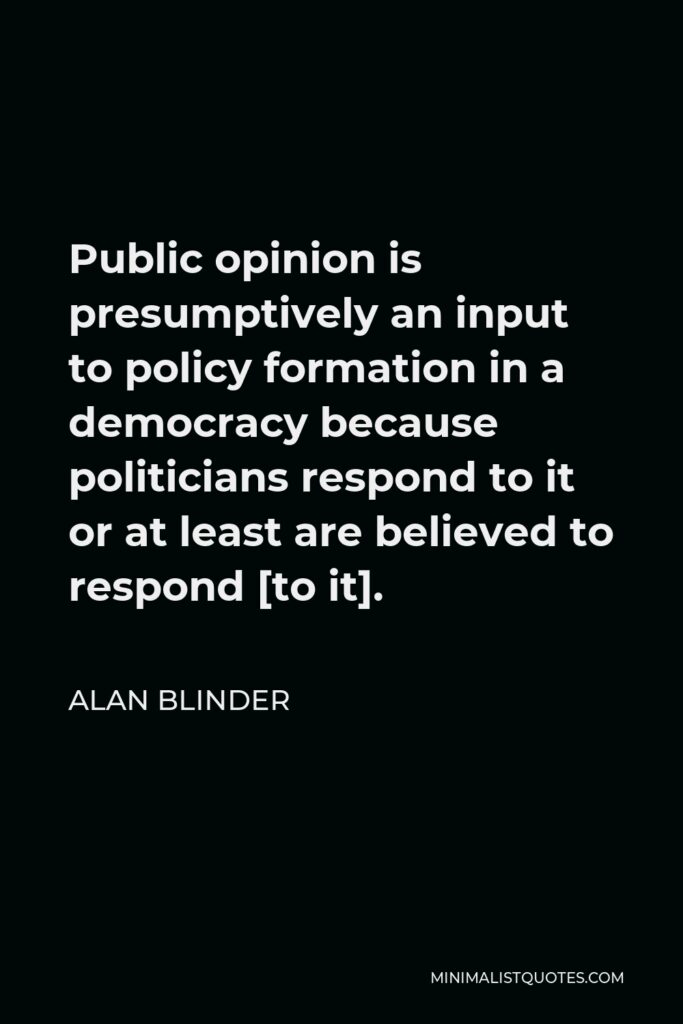 Alan Blinder Quote - Public opinion is presumptively an input to policy formation in a democracy because politicians respond to it or at least are believed to respond [to it].