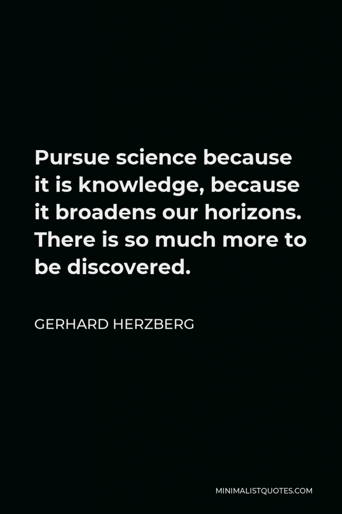 Gerhard Herzberg Quote - Pursue science because it is knowledge, because it broadens our horizons. There is so much more to be discovered.