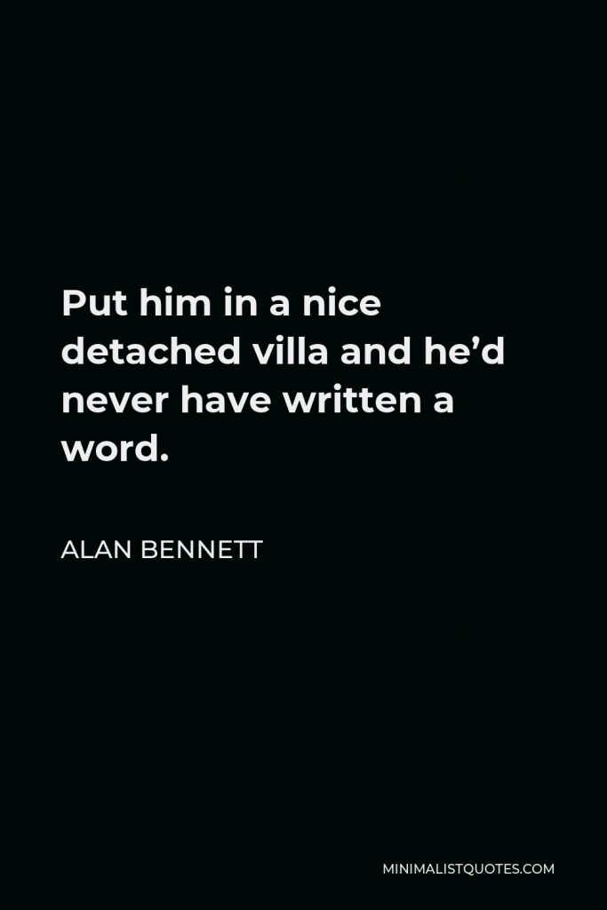 Alan Bennett Quote - Put him in a nice detached villa and he’d never have written a word.
