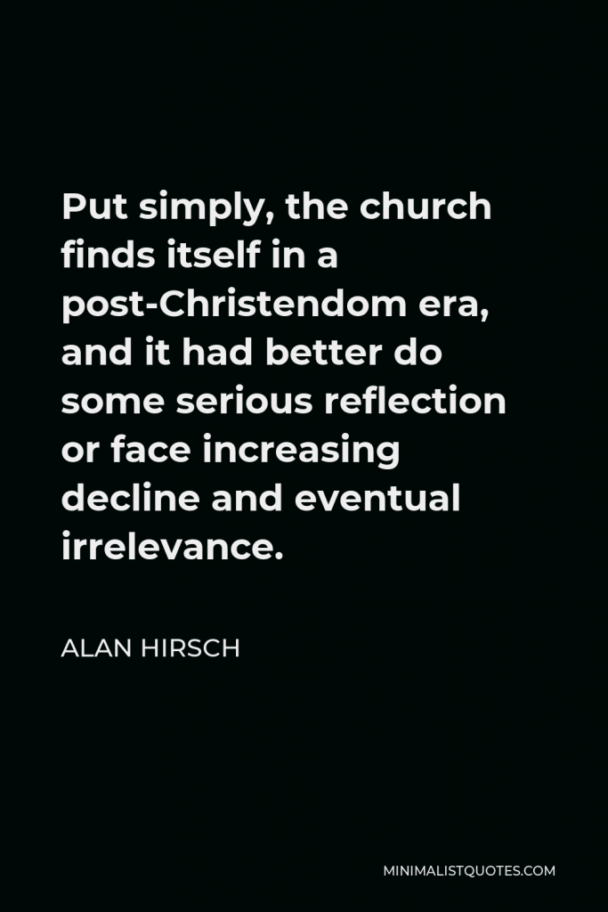 Alan Hirsch Quote - Put simply, the church finds itself in a post-Christendom era, and it had better do some serious reflection or face increasing decline and eventual irrelevance.