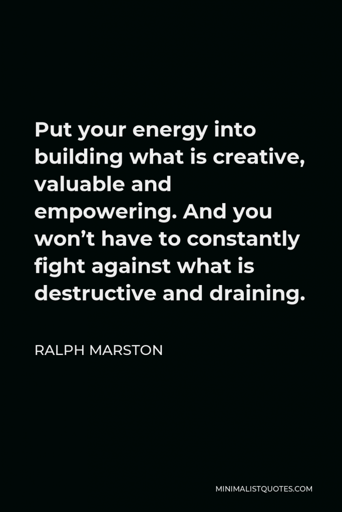 Ralph Marston Quote - Put your energy into building what is creative, valuable and empowering. And you won’t have to constantly fight against what is destructive and draining.
