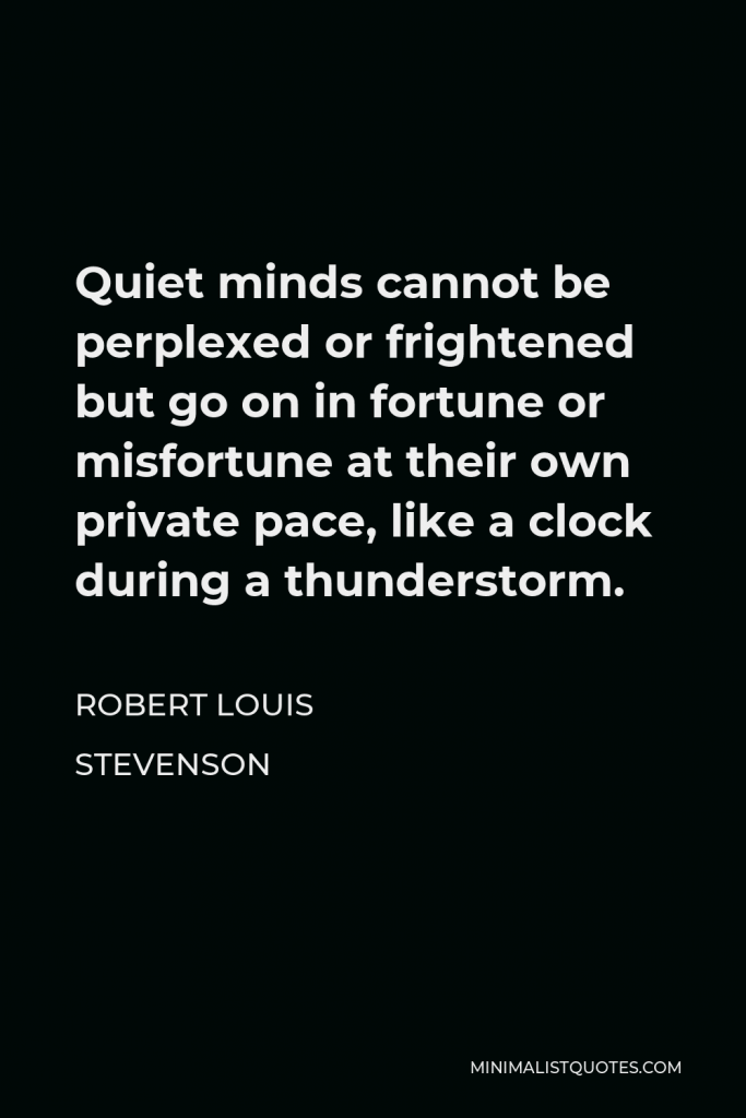 Robert Louis Stevenson Quote - Quiet minds cannot be perplexed or frightened but go on in fortune or misfortune at their own private pace, like a clock during a thunderstorm.