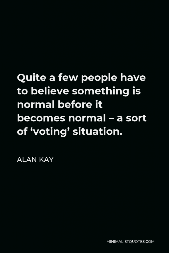 Alan Kay Quote - Quite a few people have to believe something is normal before it becomes normal – a sort of ‘voting’ situation.