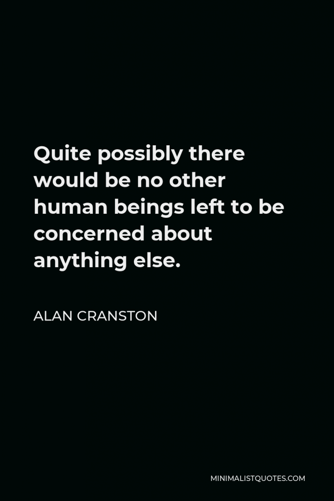 Alan Cranston Quote - Quite possibly there would be no other human beings left to be concerned about anything else.