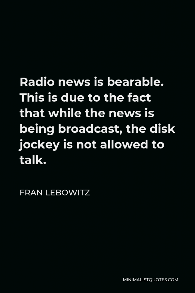 Fran Lebowitz Quote - Radio news is bearable. This is due to the fact that while the news is being broadcast, the disk jockey is not allowed to talk.
