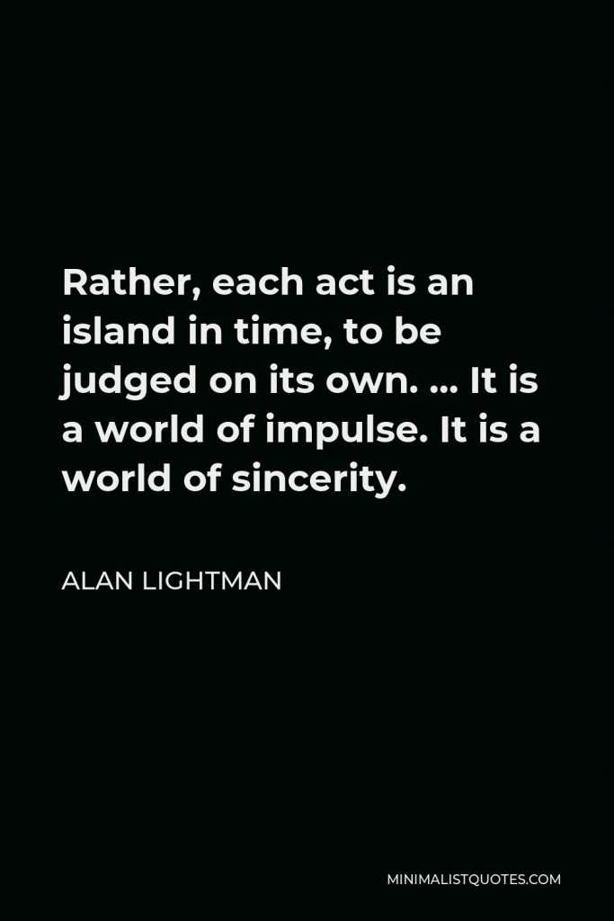 Alan Lightman Quote - Rather, each act is an island in time, to be judged on its own. … It is a world of impulse. It is a world of sincerity.