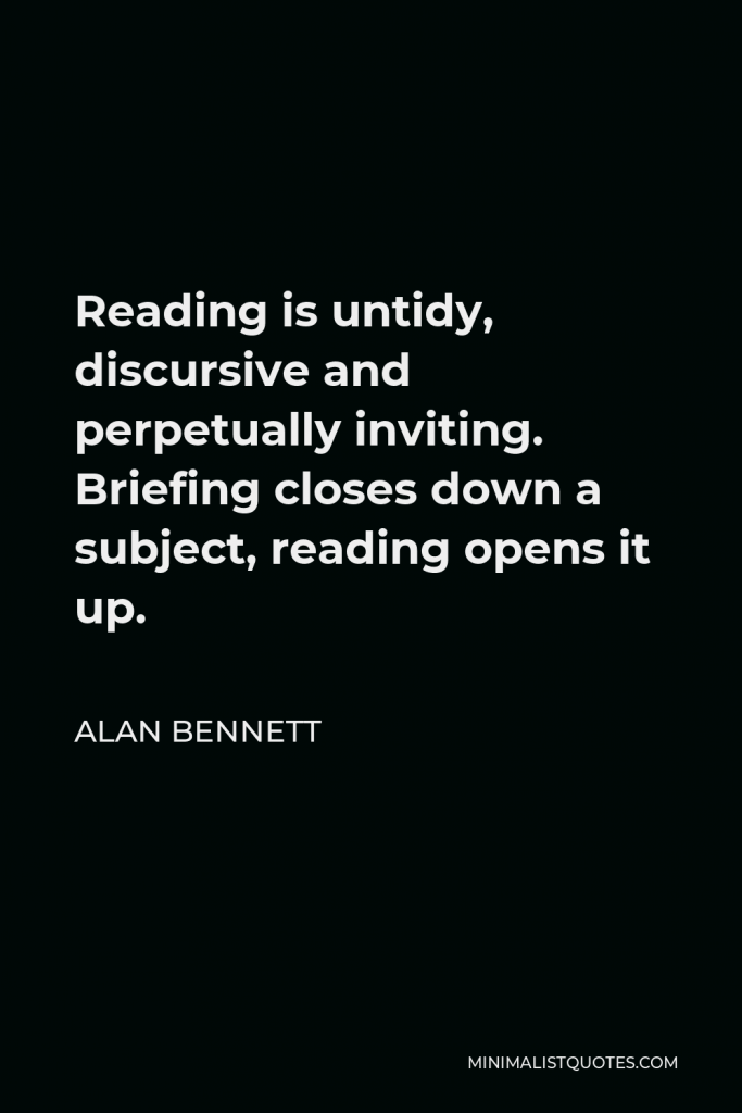 Alan Bennett Quote - Reading is untidy, discursive and perpetually inviting. Briefing closes down a subject, reading opens it up.