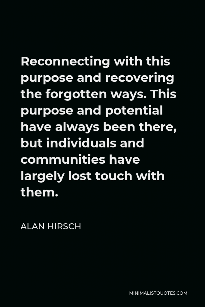 Alan Hirsch Quote - Reconnecting with this purpose and recovering the forgotten ways. This purpose and potential have always been there, but individuals and communities have largely lost touch with them.
