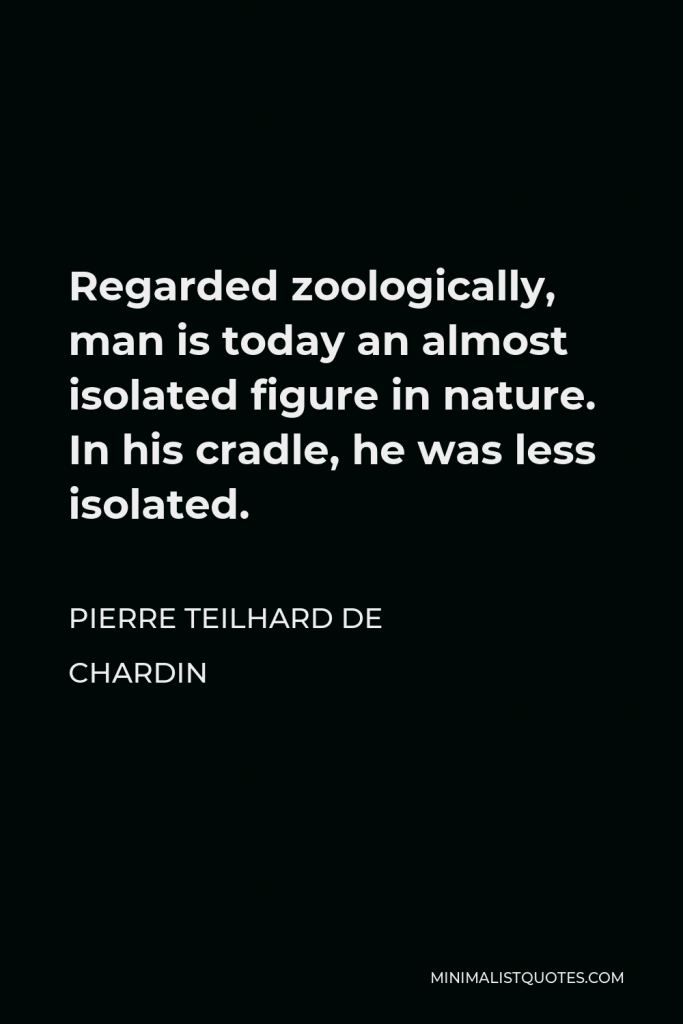 Pierre Teilhard de Chardin Quote - Regarded zoologically, man is today an almost isolated figure in nature. In his cradle, he was less isolated.